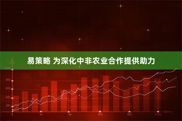 易策略 为深化中非农业合作提供助力