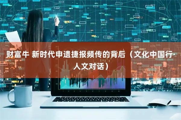 财富牛 新时代申遗捷报频传的背后（文化中国行·人文对话）