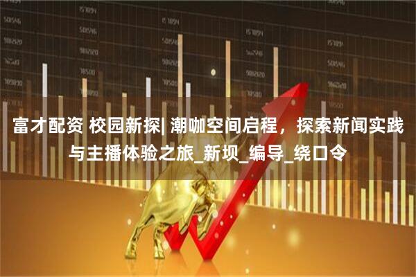 富才配资 校园新探| 潮咖空间启程，探索新闻实践与主播体验之旅_新坝_编导_绕口令