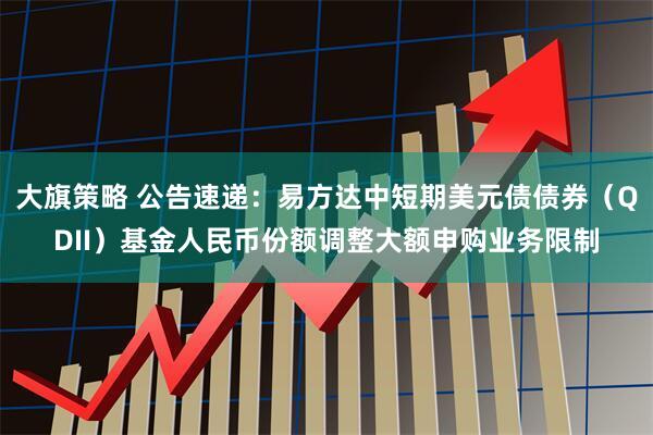 大旗策略 公告速递：易方达中短期美元债债券（QDII）基金人民币份额调整大额申购业务限制