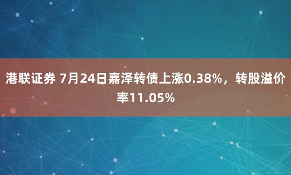 港联证券 7月24日嘉泽转债上涨0.38%，转股溢价率11.05%