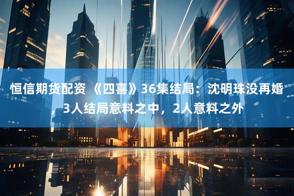 恒信期货配资 《四喜》36集结局：沈明珠没再婚，3人结局意料之中，2人意料之外