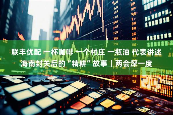联丰优配 一杯咖啡 一个村庄 一瓶油 代表讲述海南封关后的“精耕”故事｜两会深一度