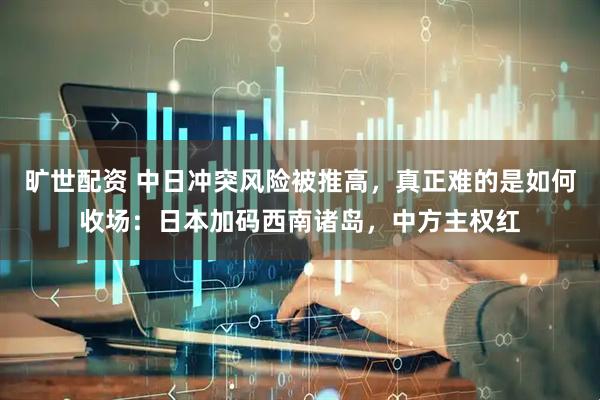 旷世配资 中日冲突风险被推高，真正难的是如何收场：日本加码西南诸岛，中方主权红